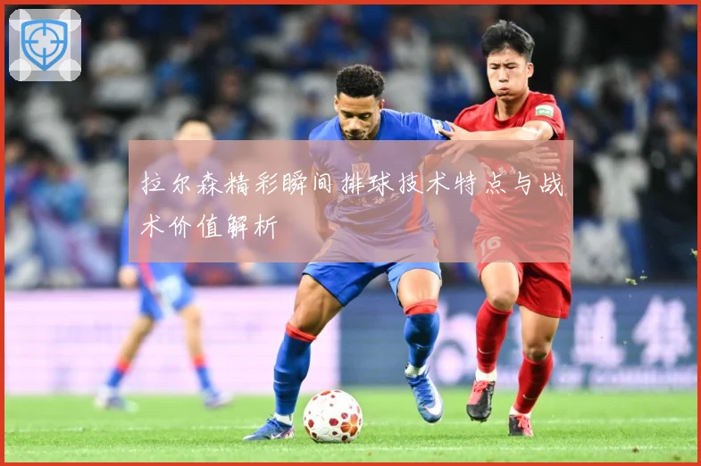 拉尔森精彩瞬间排球技术特点与战术价值解析