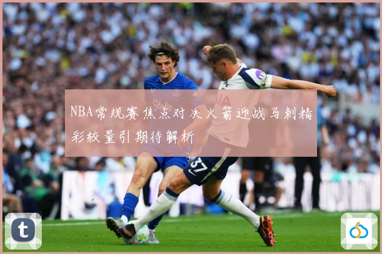 NBA常规赛焦点对决火箭迎战马刺精彩较量引期待解析