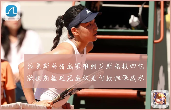 拉莫斯或将成塞维利亚新老板四亿欧收购接近完成仅差付款担保战术观察