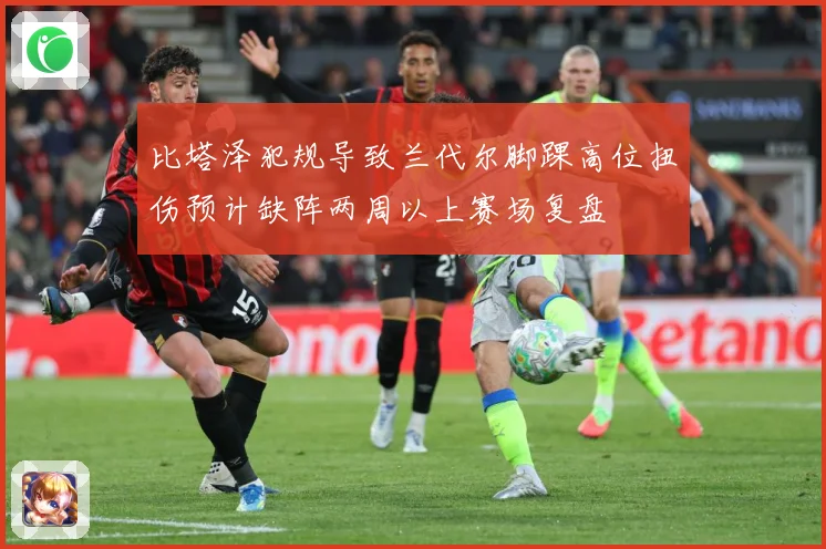 比塔泽犯规导致兰代尔脚踝高位扭伤预计缺阵两周以上赛场复盘
