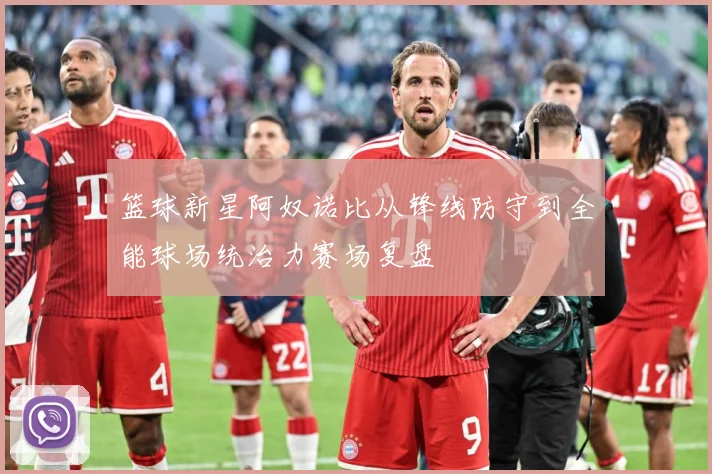 篮球新星阿奴诺比从锋线防守到全能球场统治力赛场复盘