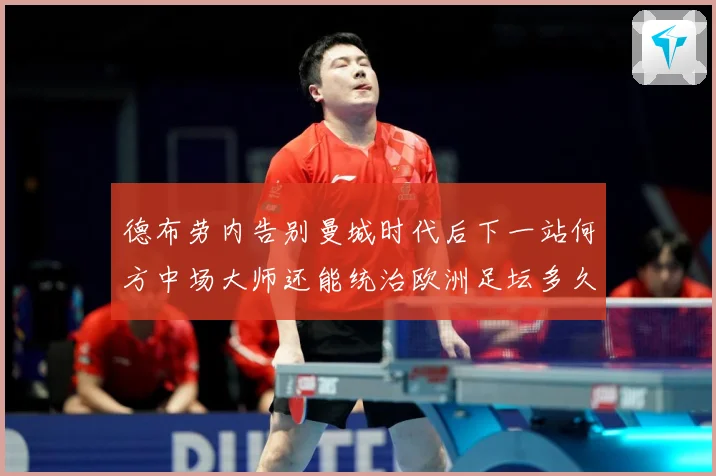德布劳内告别曼城时代后下一站何方中场大师还能统治欧洲足坛多久战术观察