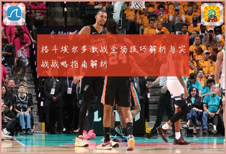 格斗埃尔多激战全场技巧解析与实战战略指南解析