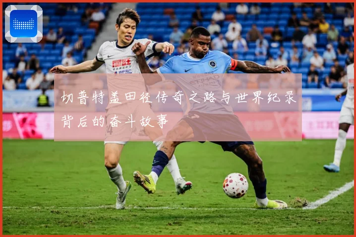 切普特盖田径传奇之路与世界纪录背后的奋斗故事
