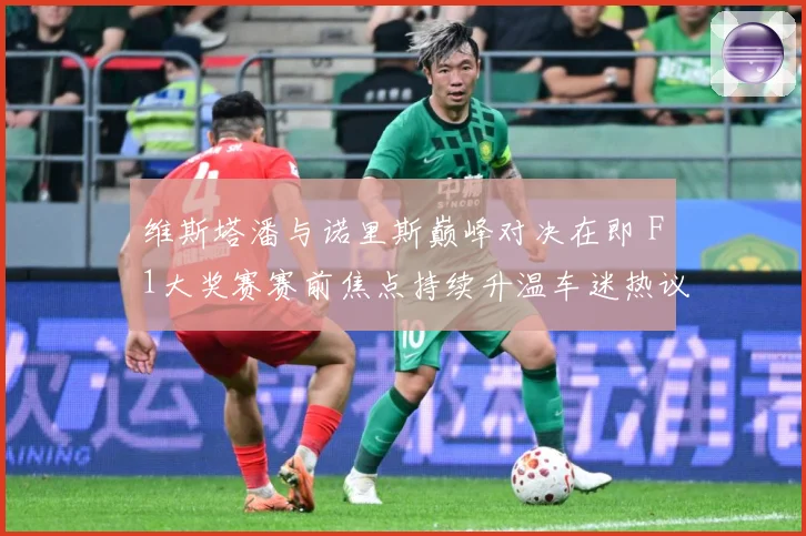 维斯塔潘与诺里斯巅峰对决在即 F1大奖赛赛前焦点持续升温车迷热议不断