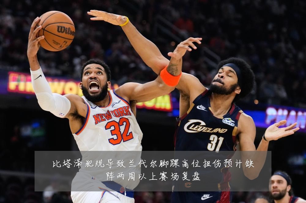 比塔泽犯规导致兰代尔脚踝高位扭伤预计缺阵两周以上赛场复盘